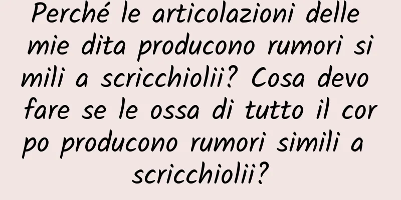 Perché le articolazioni delle mie dita producono rumori simili a scricchiolii? Cosa devo fare se le ossa di tutto il corpo producono rumori simili a scricchiolii?
