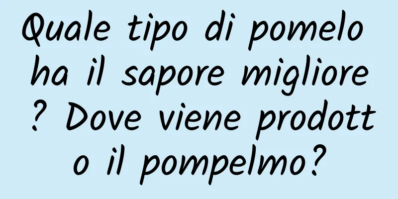 Quale tipo di pomelo ha il sapore migliore? Dove viene prodotto il pompelmo?