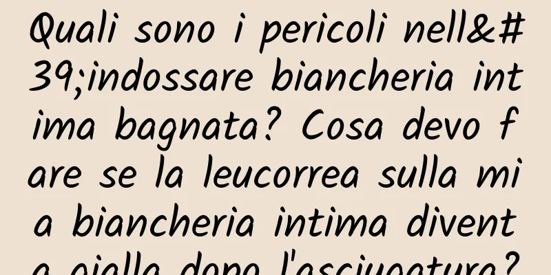 Quali sono i pericoli nell'indossare biancheria intima bagnata? Cosa devo fare se la leucorrea sulla mia biancheria intima diventa gialla dopo l'asciugatura?