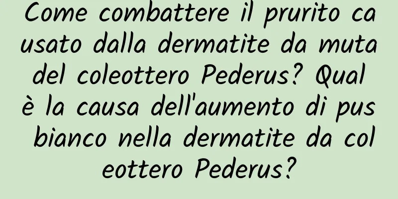 Come combattere il prurito causato dalla dermatite da muta del coleottero Pederus? Qual è la causa dell'aumento di pus bianco nella dermatite da coleottero Pederus?
