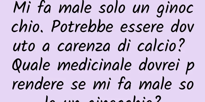 Mi fa male solo un ginocchio. Potrebbe essere dovuto a carenza di calcio? Quale medicinale dovrei prendere se mi fa male solo un ginocchio?