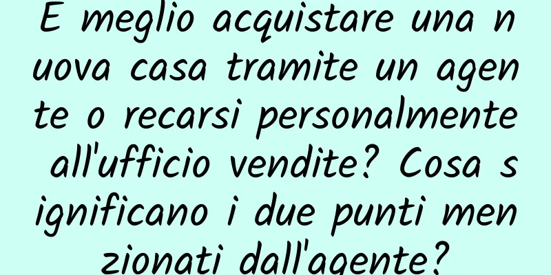 È meglio acquistare una nuova casa tramite un agente o recarsi personalmente all'ufficio vendite? Cosa significano i due punti menzionati dall'agente?