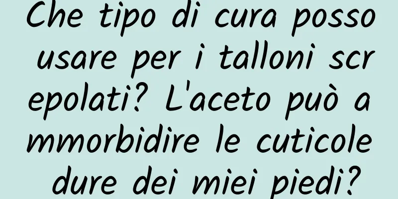 Che tipo di cura posso usare per i talloni screpolati? L'aceto può ammorbidire le cuticole dure dei miei piedi?
