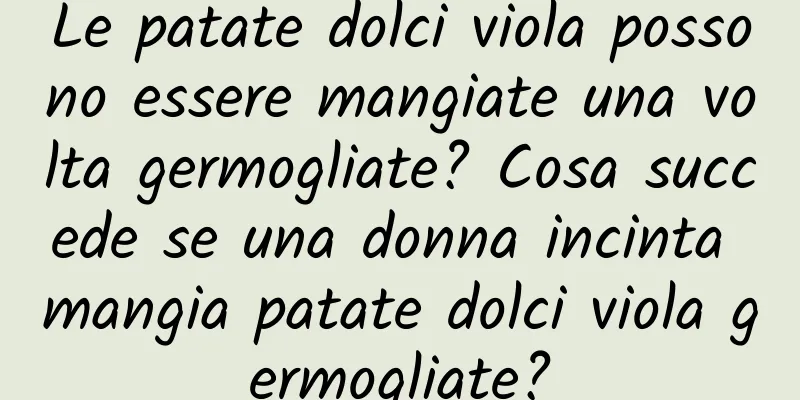 Le patate dolci viola possono essere mangiate una volta germogliate? Cosa succede se una donna incinta mangia patate dolci viola germogliate?