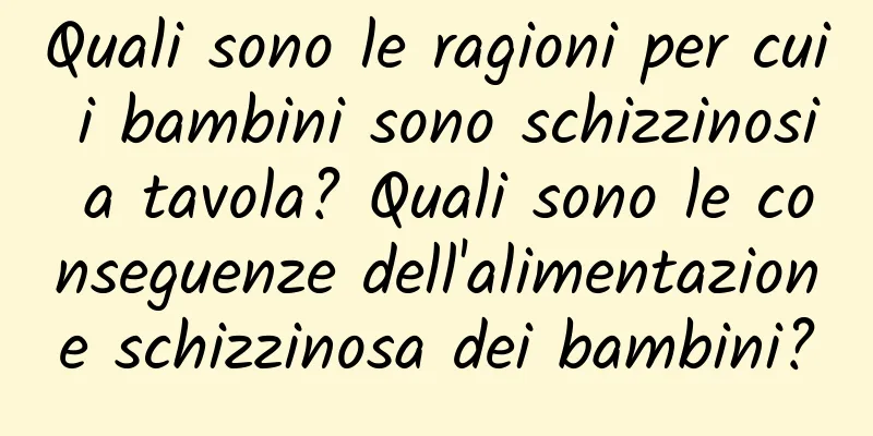 Quali sono le ragioni per cui i bambini sono schizzinosi a tavola? Quali sono le conseguenze dell'alimentazione schizzinosa dei bambini?