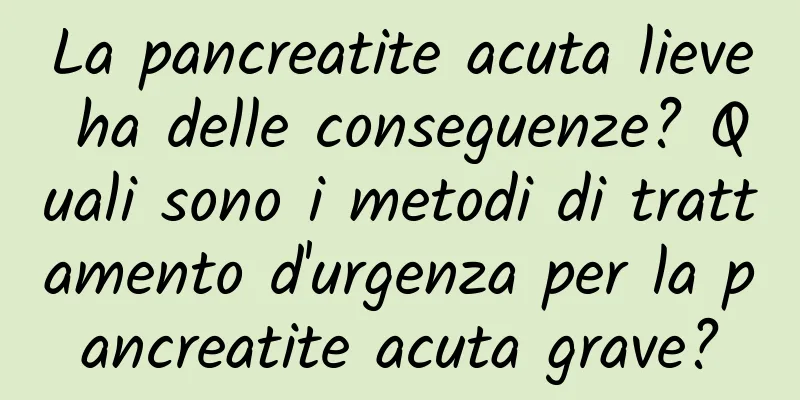 La pancreatite acuta lieve ha delle conseguenze? Quali sono i metodi di trattamento d'urgenza per la pancreatite acuta grave?
