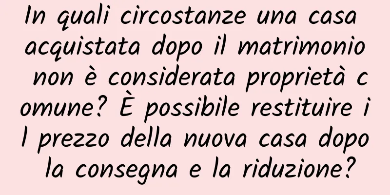 In quali circostanze una casa acquistata dopo il matrimonio non è considerata proprietà comune? È possibile restituire il prezzo della nuova casa dopo la consegna e la riduzione?