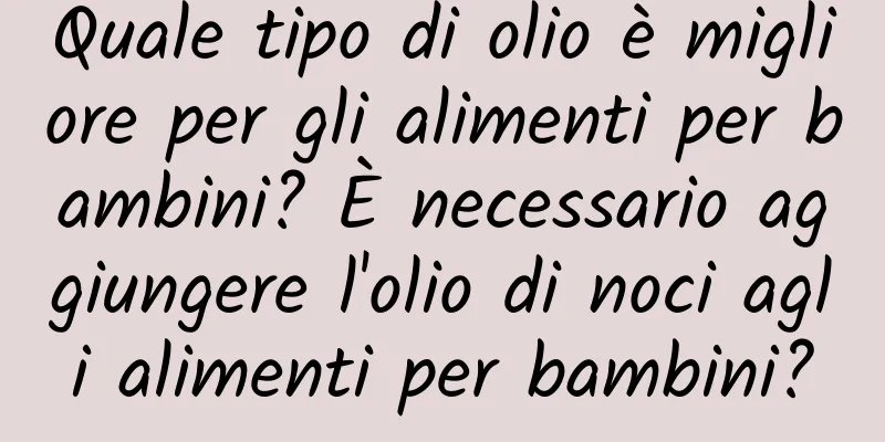 Quale tipo di olio è migliore per gli alimenti per bambini? È necessario aggiungere l'olio di noci agli alimenti per bambini?