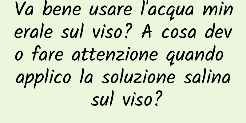 Va bene usare l'acqua minerale sul viso? A cosa devo fare attenzione quando applico la soluzione salina sul viso?