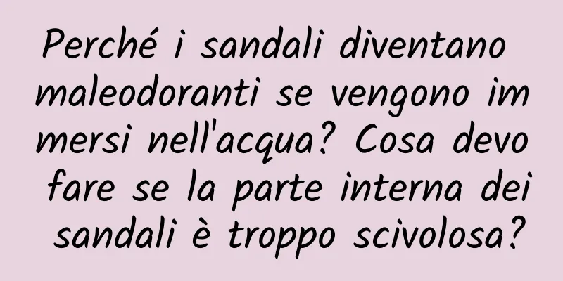 Perché i sandali diventano maleodoranti se vengono immersi nell'acqua? Cosa devo fare se la parte interna dei sandali è troppo scivolosa?