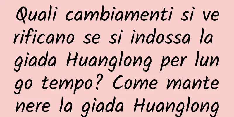 Quali cambiamenti si verificano se si indossa la giada Huanglong per lungo tempo? Come mantenere la giada Huanglong