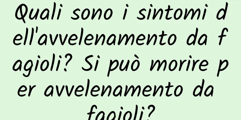Quali sono i sintomi dell'avvelenamento da fagioli? Si può morire per avvelenamento da fagioli?
