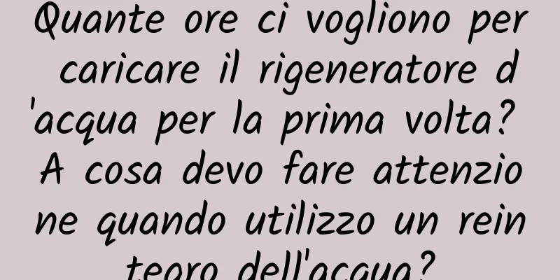 Quante ore ci vogliono per caricare il rigeneratore d'acqua per la prima volta? A cosa devo fare attenzione quando utilizzo un reintegro dell'acqua?