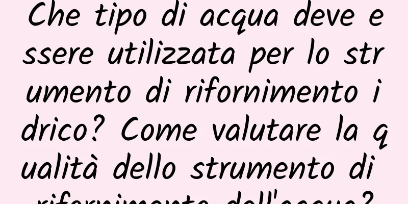 Che tipo di acqua deve essere utilizzata per lo strumento di rifornimento idrico? Come valutare la qualità dello strumento di rifornimento dell'acqua?