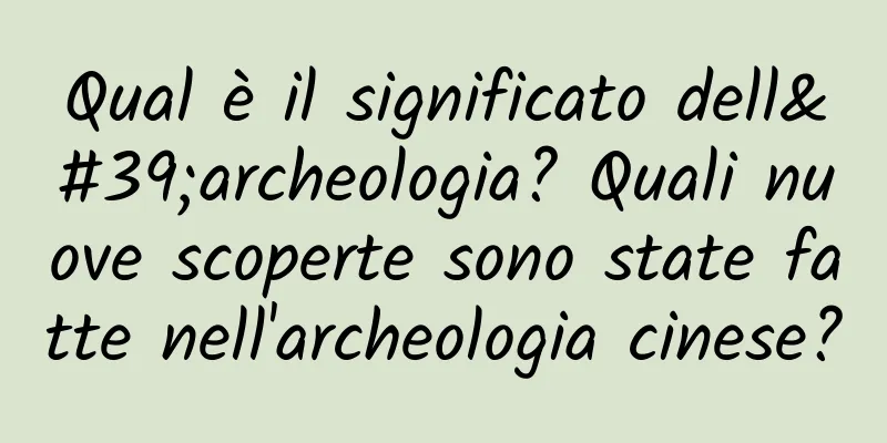Qual è il significato dell'archeologia? Quali nuove scoperte sono state fatte nell'archeologia cinese?