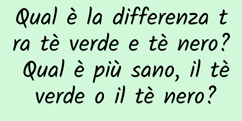 Qual è la differenza tra tè verde e tè nero? Qual è più sano, il tè verde o il tè nero?