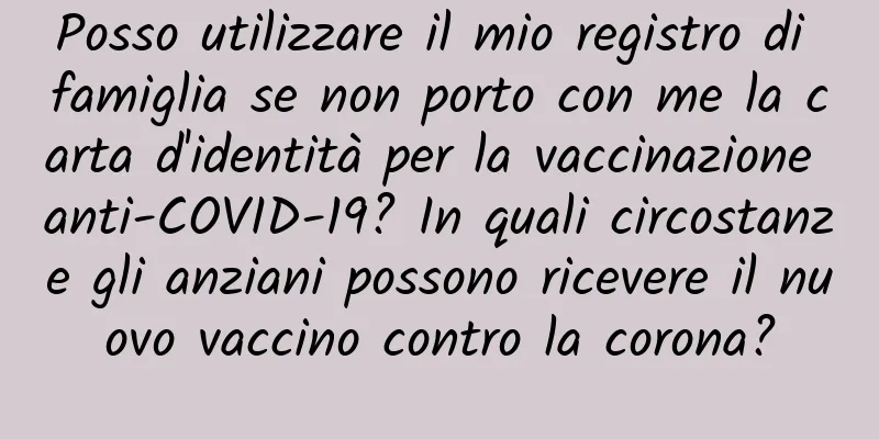 Posso utilizzare il mio registro di famiglia se non porto con me la carta d'identità per la vaccinazione anti-COVID-19? In quali circostanze gli anziani possono ricevere il nuovo vaccino contro la corona?