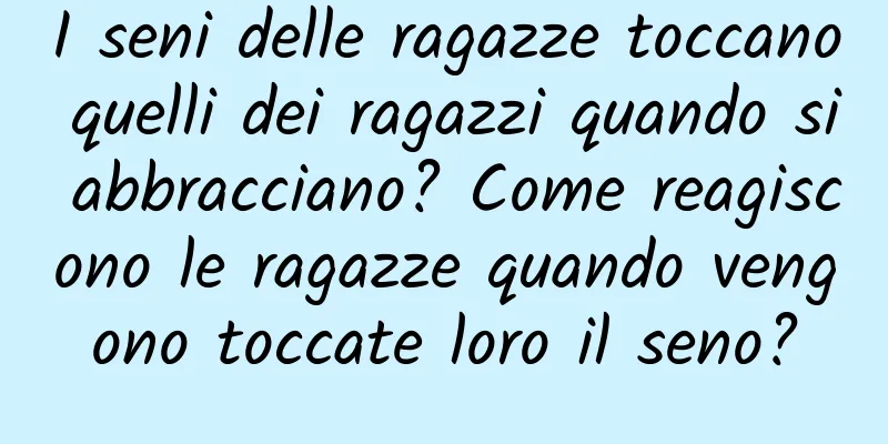 I seni delle ragazze toccano quelli dei ragazzi quando si abbracciano? Come reagiscono le ragazze quando vengono toccate loro il seno?