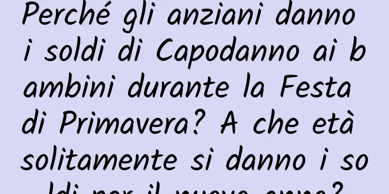 Perché gli anziani danno i soldi di Capodanno ai bambini durante la Festa di Primavera? A che età solitamente si danno i soldi per il nuovo anno?