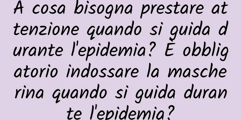 A cosa bisogna prestare attenzione quando si guida durante l'epidemia? È obbligatorio indossare la mascherina quando si guida durante l'epidemia?