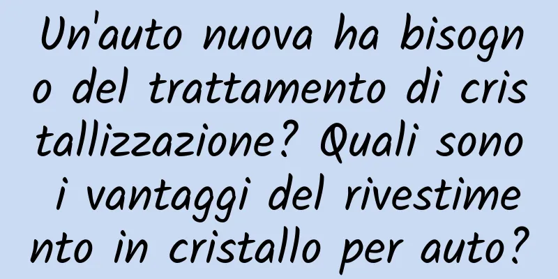 Un'auto nuova ha bisogno del trattamento di cristallizzazione? Quali sono i vantaggi del rivestimento in cristallo per auto?