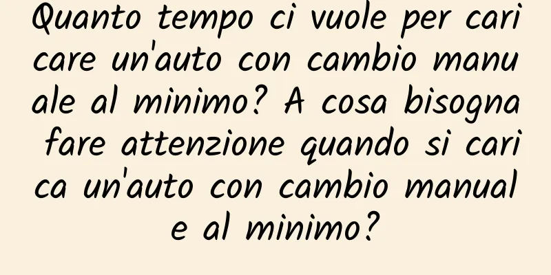Quanto tempo ci vuole per caricare un'auto con cambio manuale al minimo? A cosa bisogna fare attenzione quando si carica un'auto con cambio manuale al minimo?