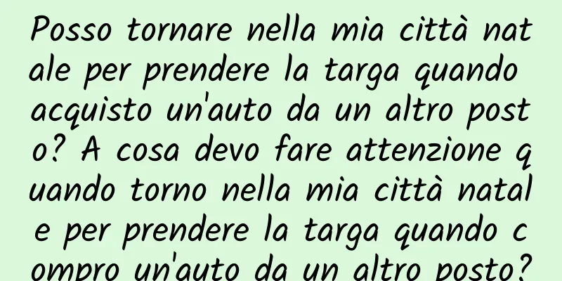 Posso tornare nella mia città natale per prendere la targa quando acquisto un'auto da un altro posto? A cosa devo fare attenzione quando torno nella mia città natale per prendere la targa quando compro un'auto da un altro posto?