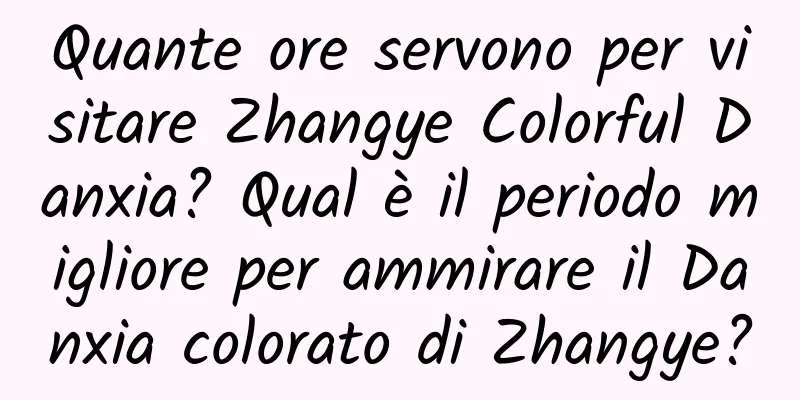 Quante ore servono per visitare Zhangye Colorful Danxia? Qual è il periodo migliore per ammirare il Danxia colorato di Zhangye?