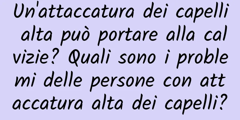 Un'attaccatura dei capelli alta può portare alla calvizie? Quali sono i problemi delle persone con attaccatura alta dei capelli?