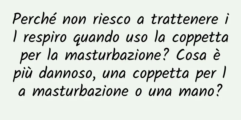 Perché non riesco a trattenere il respiro quando uso la coppetta per la masturbazione? Cosa è più dannoso, una coppetta per la masturbazione o una mano?
