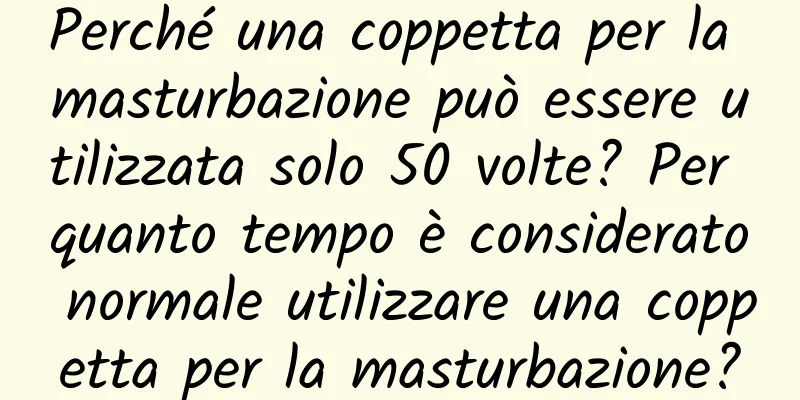 Perché una coppetta per la masturbazione può essere utilizzata solo 50 volte? Per quanto tempo è considerato normale utilizzare una coppetta per la masturbazione?