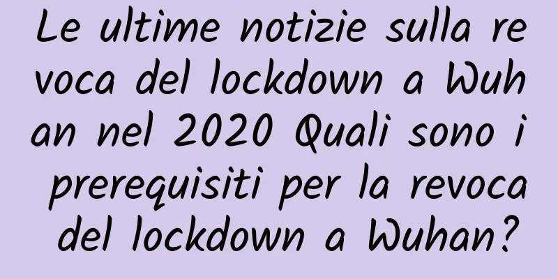 Le ultime notizie sulla revoca del lockdown a Wuhan nel 2020 Quali sono i prerequisiti per la revoca del lockdown a Wuhan?