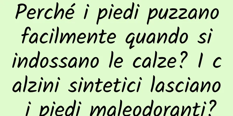 Perché i piedi puzzano facilmente quando si indossano le calze? I calzini sintetici lasciano i piedi maleodoranti?