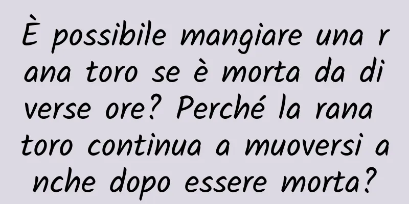È possibile mangiare una rana toro se è morta da diverse ore? Perché la rana toro continua a muoversi anche dopo essere morta?