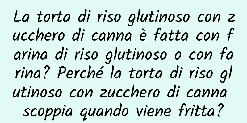 La torta di riso glutinoso con zucchero di canna è fatta con farina di riso glutinoso o con farina? Perché la torta di riso glutinoso con zucchero di canna scoppia quando viene fritta?