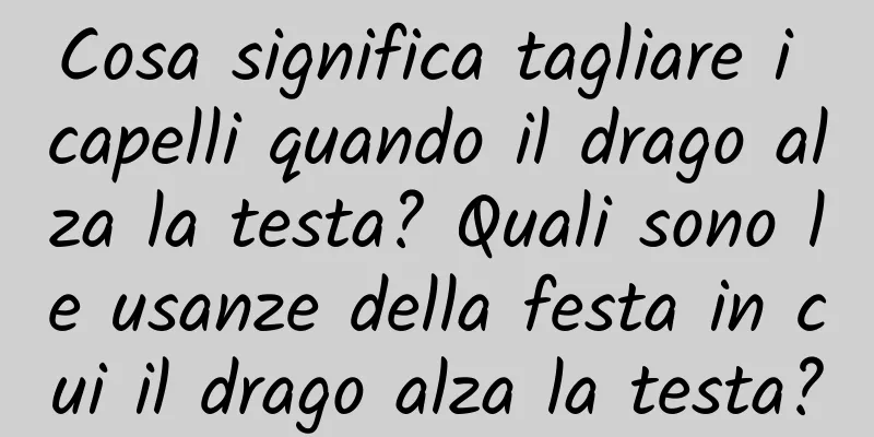 Cosa significa tagliare i capelli quando il drago alza la testa? Quali sono le usanze della festa in cui il drago alza la testa?