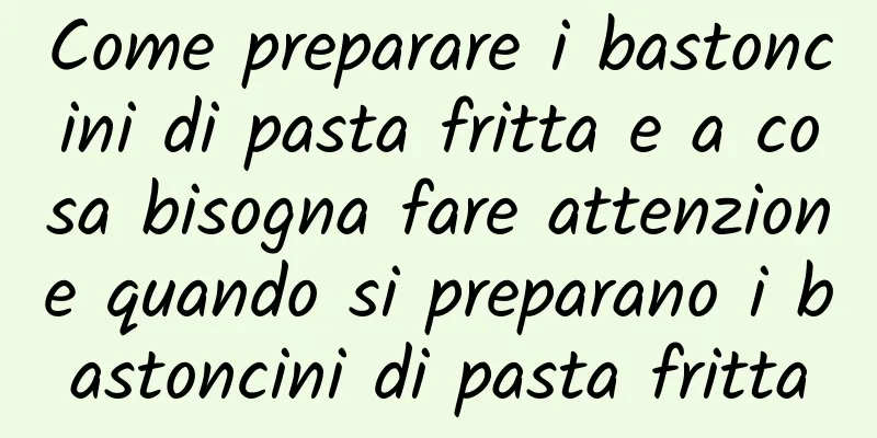 Come preparare i bastoncini di pasta fritta e a cosa bisogna fare attenzione quando si preparano i bastoncini di pasta fritta