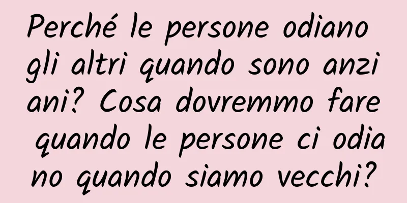 Perché le persone odiano gli altri quando sono anziani? Cosa dovremmo fare quando le persone ci odiano quando siamo vecchi?