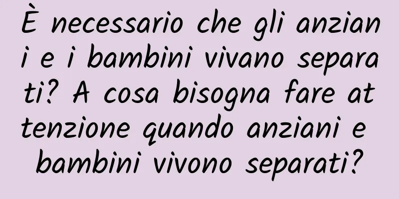 È necessario che gli anziani e i bambini vivano separati? A cosa bisogna fare attenzione quando anziani e bambini vivono separati?