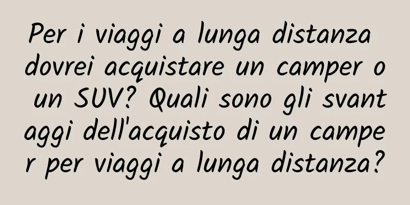 Per i viaggi a lunga distanza dovrei acquistare un camper o un SUV? Quali sono gli svantaggi dell'acquisto di un camper per viaggi a lunga distanza?