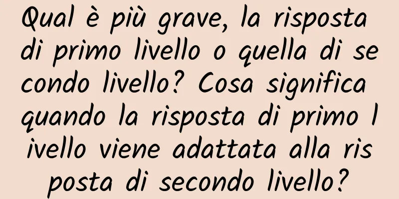 Qual è più grave, la risposta di primo livello o quella di secondo livello? Cosa significa quando la risposta di primo livello viene adattata alla risposta di secondo livello?