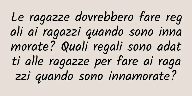 Le ragazze dovrebbero fare regali ai ragazzi quando sono innamorate? Quali regali sono adatti alle ragazze per fare ai ragazzi quando sono innamorate?