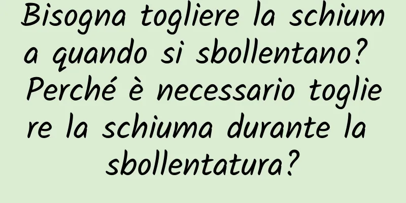 Bisogna togliere la schiuma quando si sbollentano? Perché è necessario togliere la schiuma durante la sbollentatura?