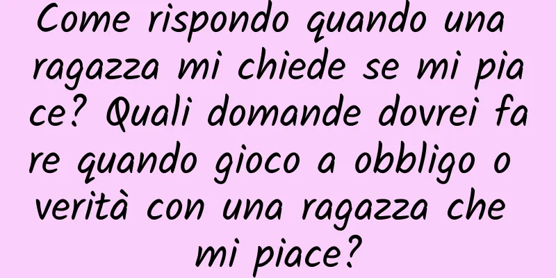 Come rispondo quando una ragazza mi chiede se mi piace? Quali domande dovrei fare quando gioco a obbligo o verità con una ragazza che mi piace?
