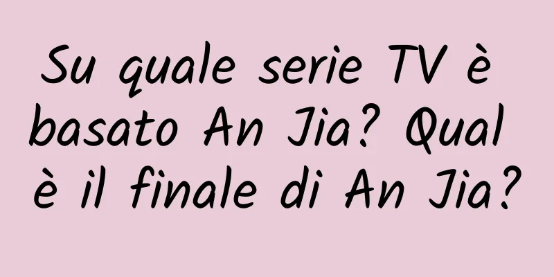 Su quale serie TV è basato An Jia? Qual è il finale di An Jia?