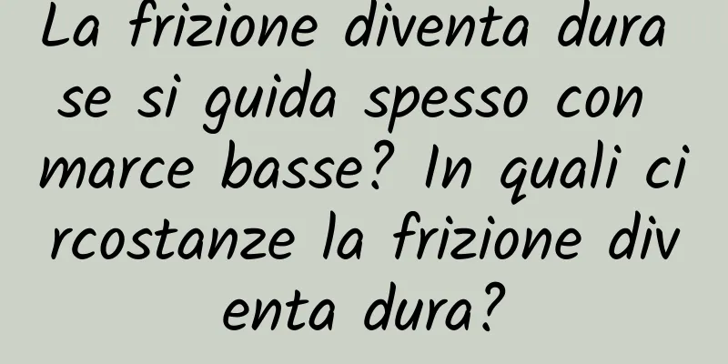 La frizione diventa dura se si guida spesso con marce basse? In quali circostanze la frizione diventa dura?