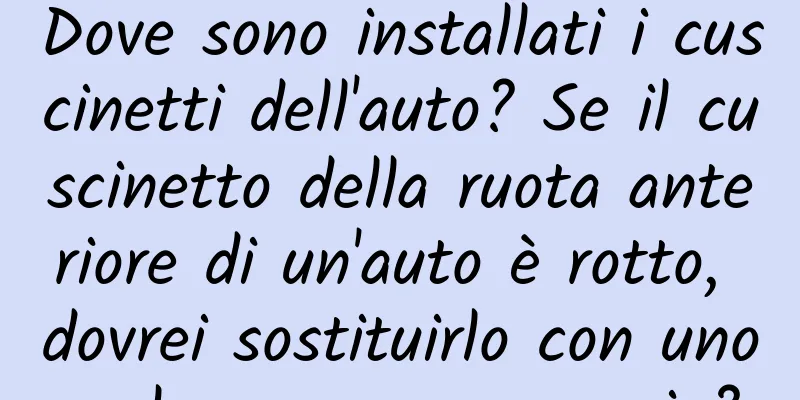 Dove sono installati i cuscinetti dell'auto? Se il cuscinetto della ruota anteriore di un'auto è rotto, dovrei sostituirlo con uno solo o con una coppia?