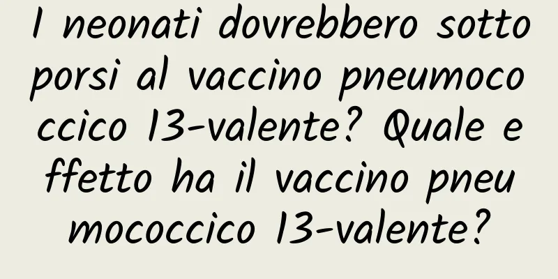 I neonati dovrebbero sottoporsi al vaccino pneumococcico 13-valente? Quale effetto ha il vaccino pneumococcico 13-valente?