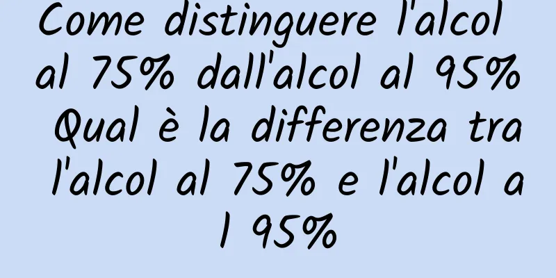 Come distinguere l'alcol al 75% dall'alcol al 95% Qual è la differenza tra l'alcol al 75% e l'alcol al 95%