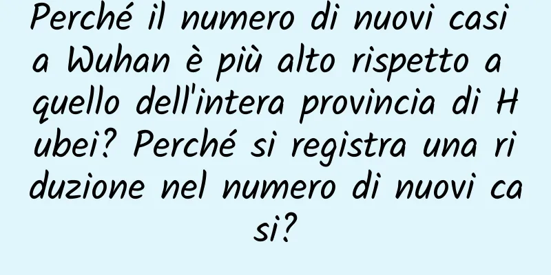 Perché il numero di nuovi casi a Wuhan è più alto rispetto a quello dell'intera provincia di Hubei? Perché si registra una riduzione nel numero di nuovi casi?